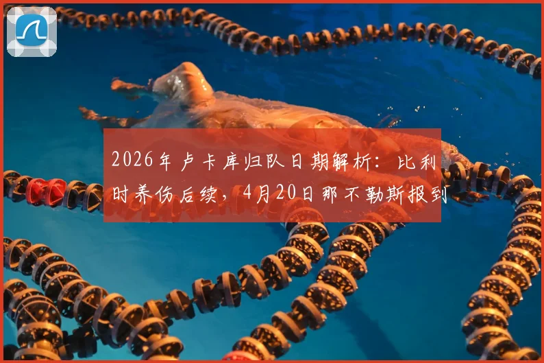 2026年卢卡库归队日期解析：比利时养伤后续，4月20日那不勒斯报到指南