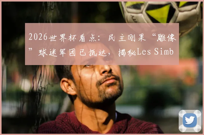 2026世界杯看点：民主刚果“雕像”球迷军团已抵达，揭秘Les Simbas如何助威对决哥伦比亚