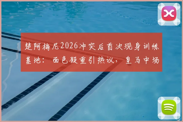 楚阿梅尼2026冲突后首次现身训练基地：面色凝重引热议，皇马中场核心状态成焦点