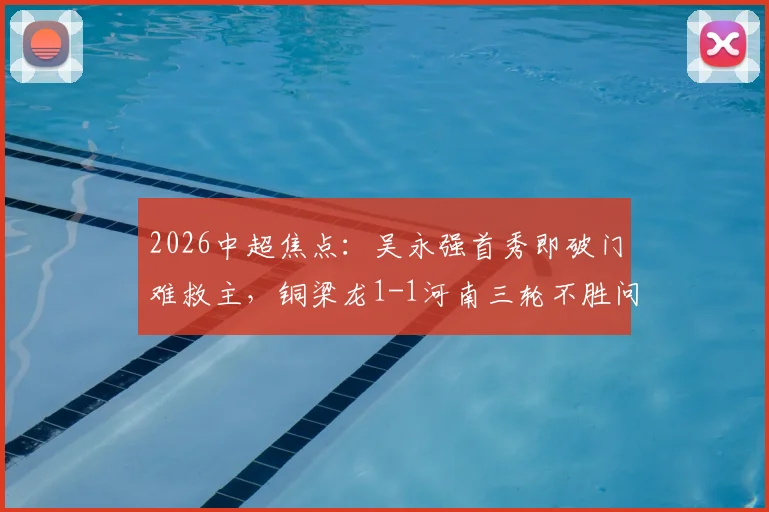 2026中超焦点：吴永强首秀即破门难救主，铜梁龙1-1河南三轮不胜问题出在哪？