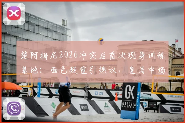 楚阿梅尼2026冲突后首次现身训练基地:面色凝重引热议,皇马中场核心状态成焦点