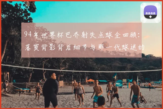94年世界杯巴乔射失点球全回顾：落寞背影背后细节与那一代球迷的真实心声