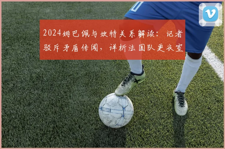2024姆巴佩与坎特关系解读：记者驳斥矛盾传闻，详析法国队更衣室真实动态