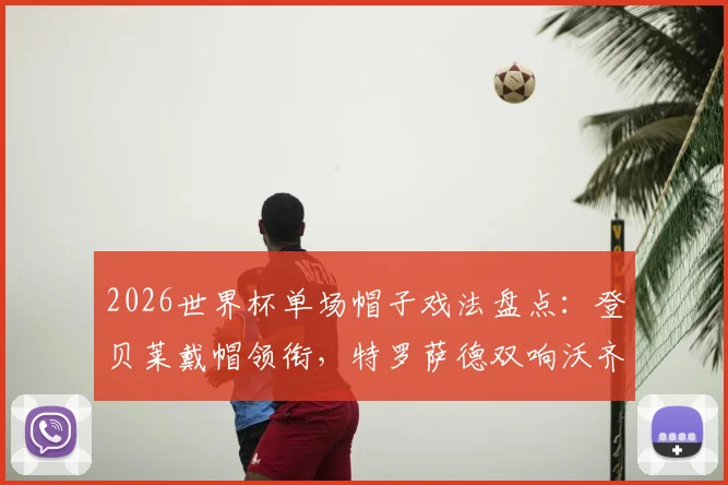 2026世界杯单场帽子戏法盘点：登贝莱戴帽领衔，特罗萨德双响沃齐尼亚扑救再创奇迹